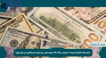 «صدمة اقتصادية» الدولار بـ49.59 جنيه هل يستمر الارتفاع أم يتراجع؟